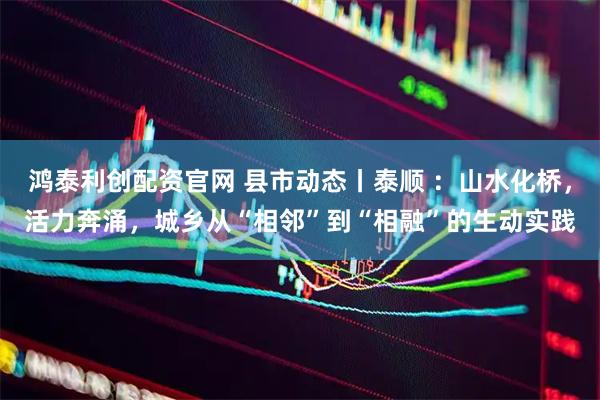 鸿泰利创配资官网 县市动态丨泰顺 ：山水化桥，活力奔涌，城乡从“相邻”到“相融”的生动实践