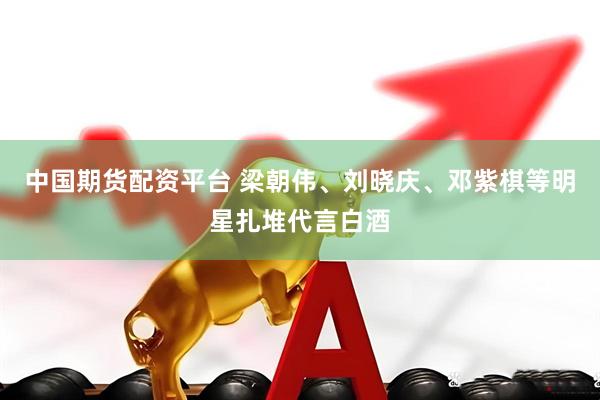 中国期货配资平台 梁朝伟、刘晓庆、邓紫棋等明星扎堆代言白酒
