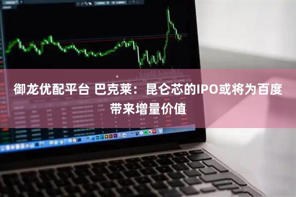 御龙优配平台 巴克莱：昆仑芯的IPO或将为百度带来增量价值