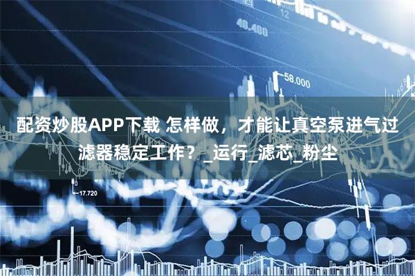 配资炒股APP下载 怎样做，才能让真空泵进气过滤器稳定工作？_运行_滤芯_粉尘