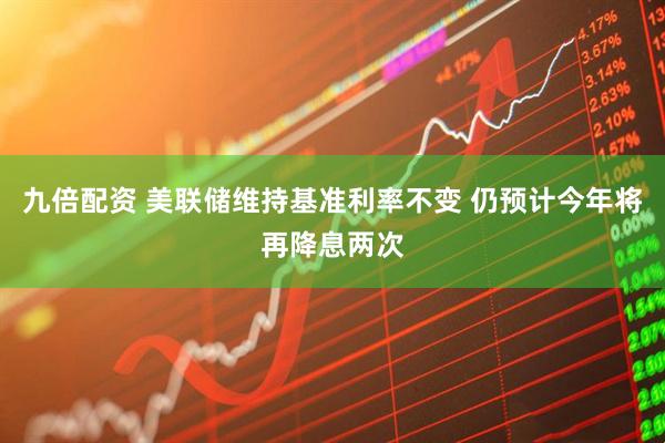 九倍配资 美联储维持基准利率不变 仍预计今年将再降息两次