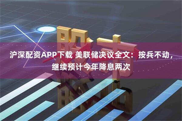 沪深配资APP下载 美联储决议全文：按兵不动，继续预计今年降息两次