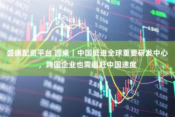 盛康配资平台 圆桌｜中国挺进全球重要研发中心，跨国企业也需追赶中国速度