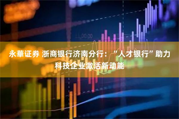 永華证券 浙商银行济南分行：“人才银行”助力科技企业激活新动能