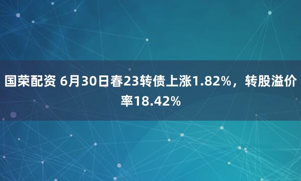 国荣配资 6月30日春23转债上涨1.82%，转股溢价率18.42%