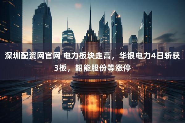 深圳配资网官网 电力板块走高，华银电力4日斩获3板，韶能股份等涨停