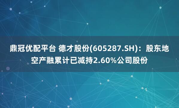 鼎冠优配平台 德才股份(605287.SH)：股东地空产融累计已减持2.60%公司股份