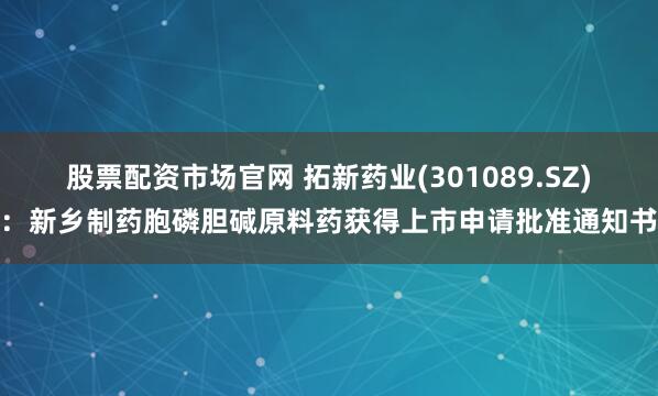 股票配资市场官网 拓新药业(301089.SZ)：新乡制药胞磷胆碱原料药获得上市申请批准通知书