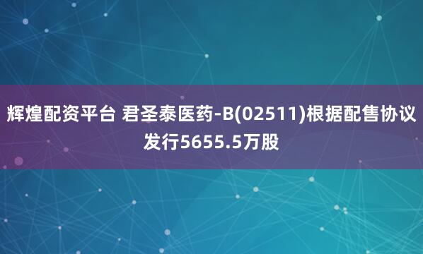 辉煌配资平台 君圣泰医药-B(02511)根据配售协议发行5655.5万股