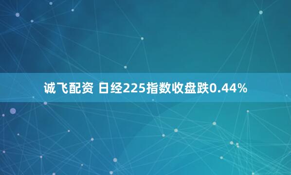 诚飞配资 日经225指数收盘跌0.44%