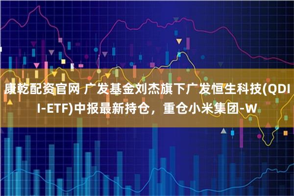 康乾配资官网 广发基金刘杰旗下广发恒生科技(QDII-ETF)中报最新持仓，重仓小米集团-W
