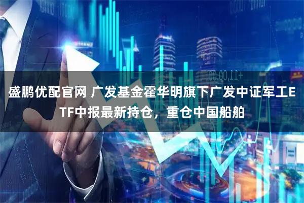 盛鹏优配官网 广发基金霍华明旗下广发中证军工ETF中报最新持仓，重仓中国船舶