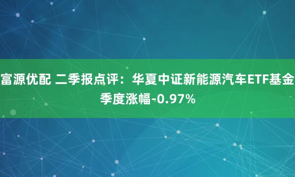 富源优配 二季报点评：华夏中证新能源汽车ETF基金季度涨幅-0.97%