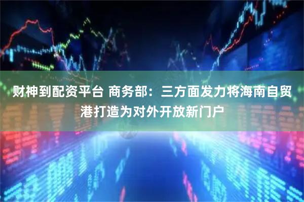 财神到配资平台 商务部：三方面发力将海南自贸港打造为对外开放新门户