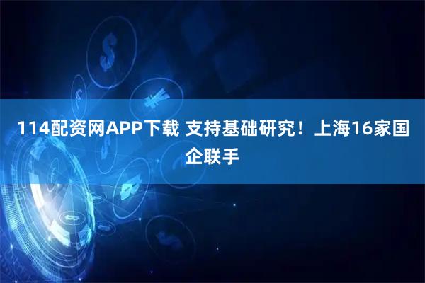 114配资网APP下载 支持基础研究！上海16家国企联手