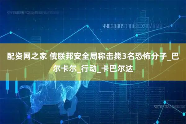 配资网之家 俄联邦安全局称击毙3名恐怖分子_巴尔卡尔_行动_卡巴尔达