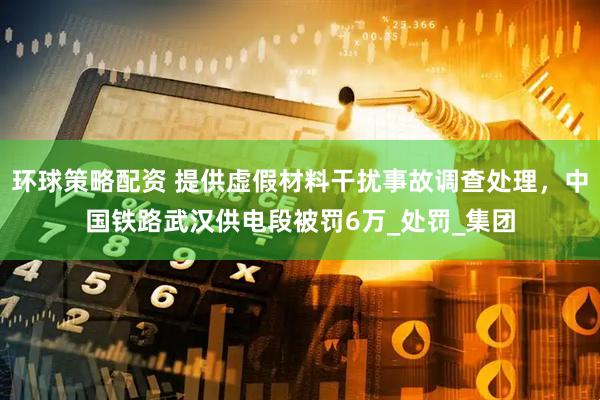 环球策略配资 提供虚假材料干扰事故调查处理，中国铁路武汉供电段被罚6万_处罚_集团