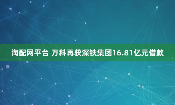 淘配网平台 万科再获深铁集团16.81亿元借款