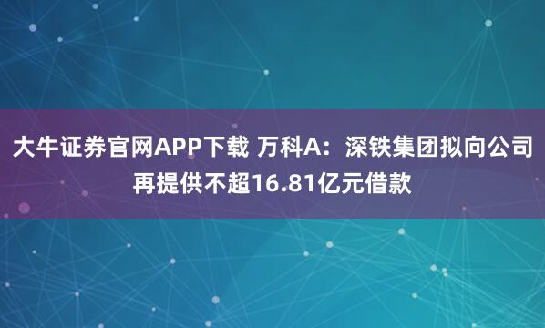 大牛证券官网APP下载 万科A：深铁集团拟向公司再提供不超16.81亿元借款