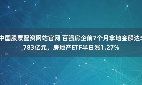 中国股票配资网站官网 百强房企前7个月拿地金额达5783亿元，房地产ETF半日涨1.27%