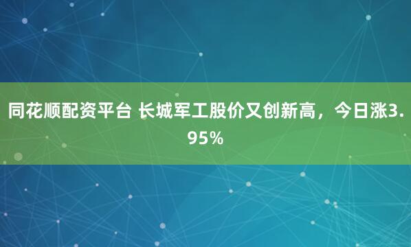 同花顺配资平台 长城军工股价又创新高，今日涨3.95%