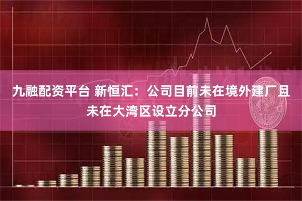 九融配资平台 新恒汇：公司目前未在境外建厂且未在大湾区设立分公司