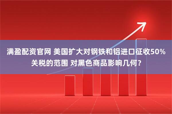 满盈配资官网 美国扩大对钢铁和铝进口征收50%关税的范围 对黑色商品影响几何？