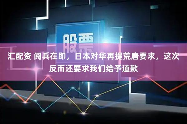 汇配资 阅兵在即，日本对华再提荒唐要求，这次反而还要求我们给予道歉
