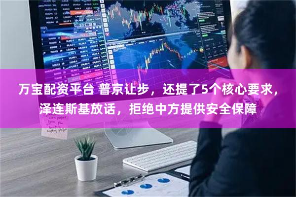 万宝配资平台 普京让步，还提了5个核心要求，泽连斯基放话，拒绝中方提供安全保障