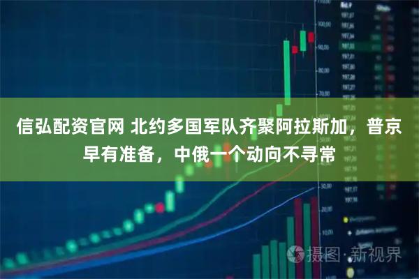 信弘配资官网 北约多国军队齐聚阿拉斯加，普京早有准备，中俄一个动向不寻常