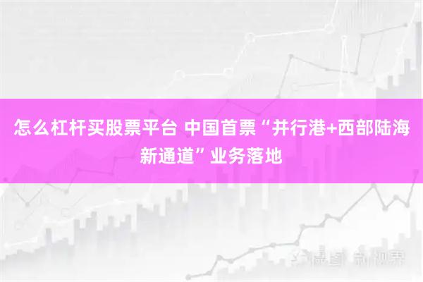 怎么杠杆买股票平台 中国首票“并行港+西部陆海新通道”业务落地