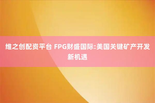 维之创配资平台 FPG财盛国际:美国关键矿产开发新机遇