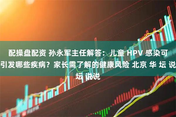 配操盘配资 孙永军主任解答：儿童 HPV 感染可能引发哪些疾病？家长需了解的健康风险 北京 华 坛 说说